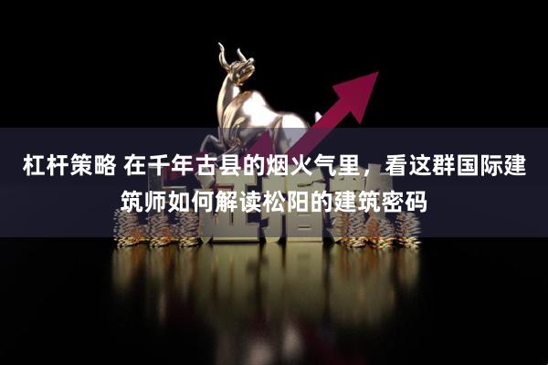 杠杆策略 在千年古县的烟火气里，看这群国际建筑师如何解读松阳的建筑密码