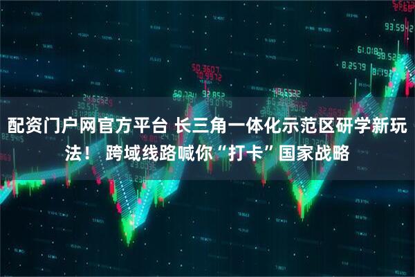 配资门户网官方平台 长三角一体化示范区研学新玩法！ 跨域线路喊你“打卡”国家战略