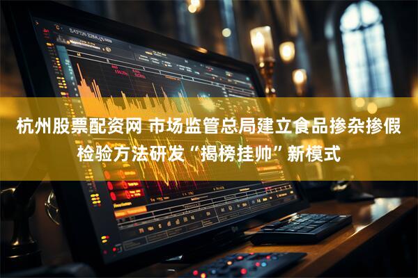 杭州股票配资网 市场监管总局建立食品掺杂掺假检验方法研发“揭榜挂帅”新模式
