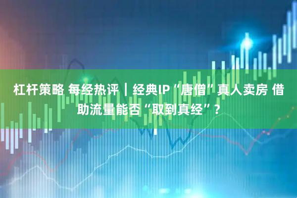 杠杆策略 每经热评︱经典IP“唐僧”真人卖房 借助流量能否“取到真经”？