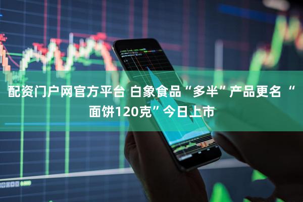 配资门户网官方平台 白象食品“多半”产品更名 “面饼120克”今日上市
