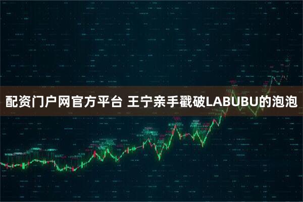 配资门户网官方平台 王宁亲手戳破LABUBU的泡泡