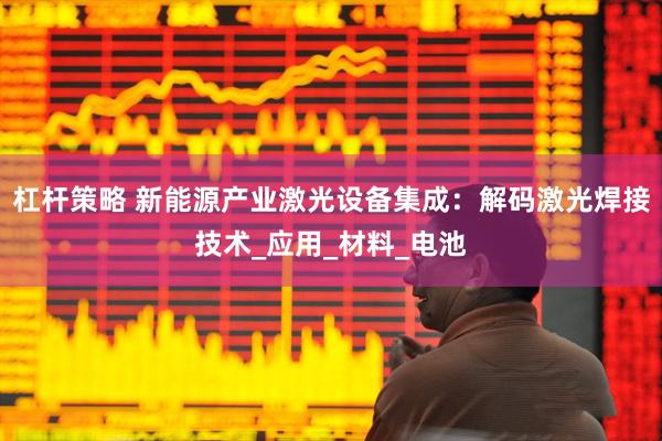 杠杆策略 新能源产业激光设备集成：解码激光焊接技术_应用_材料_电池
