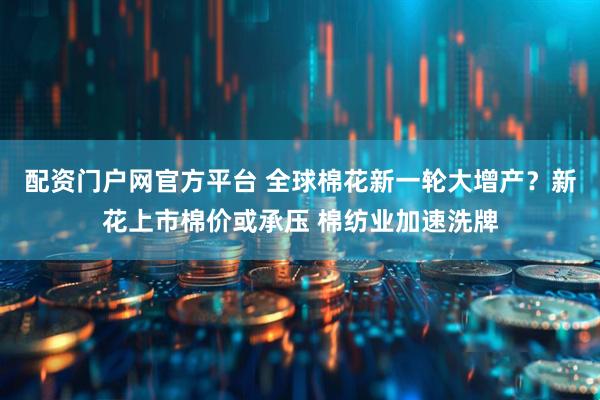 配资门户网官方平台 全球棉花新一轮大增产？新花上市棉价或承压 棉纺业加速洗牌