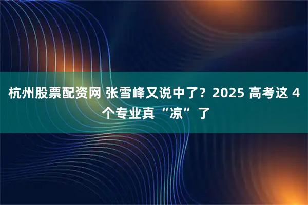 杭州股票配资网 张雪峰又说中了？2025 高考这 4 个专业真 “凉” 了