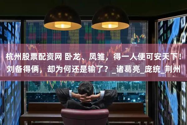 杭州股票配资网 卧龙、凤雏，得一人便可安天下！刘备得俩，却为何还是输了？_诸葛亮_庞统_荆州