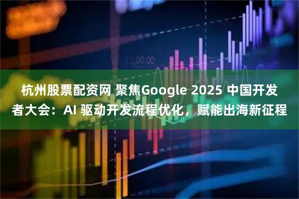 杭州股票配资网 聚焦Google 2025 中国开发者大会：AI 驱动开发流程优化，赋能出海新征程