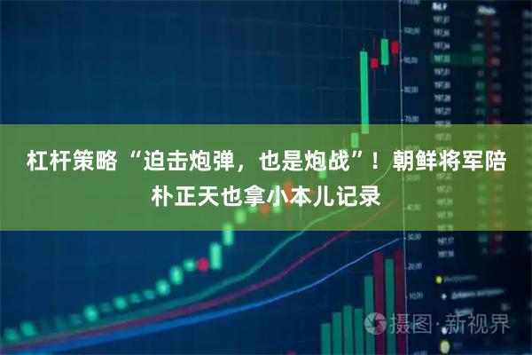 杠杆策略 “迫击炮弹，也是炮战”！朝鲜将军陪朴正天也拿小本儿记录