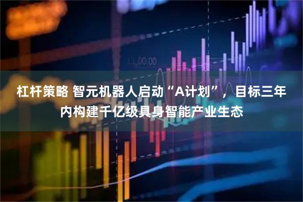 杠杆策略 智元机器人启动“A计划”，目标三年内构建千亿级具身智能产业生态