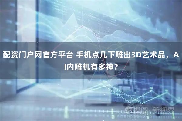 配资门户网官方平台 手机点几下雕出3D艺术品，AI内雕机有多神？