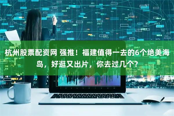 杭州股票配资网 强推！福建值得一去的6个绝美海岛，好逛又出片，你去过几个？