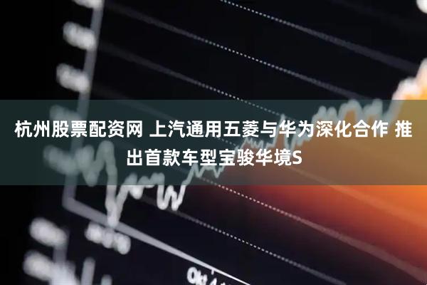 杭州股票配资网 上汽通用五菱与华为深化合作 推出首款车型宝骏华境S