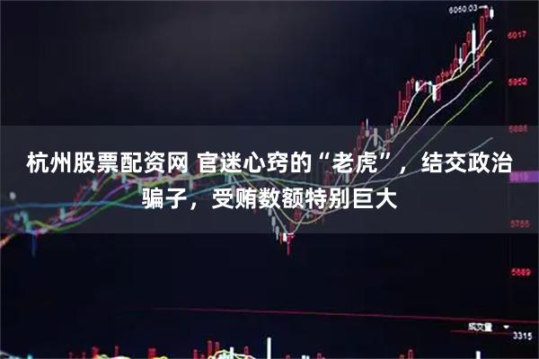 杭州股票配资网 官迷心窍的“老虎”，结交政治骗子，受贿数额特别巨大