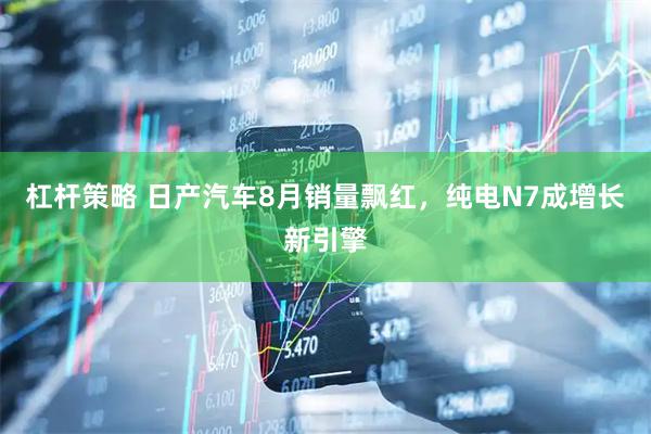 杠杆策略 日产汽车8月销量飘红，纯电N7成增长新引擎