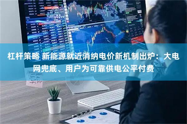 杠杆策略 新能源就近消纳电价新机制出炉：大电网兜底、用户为可靠供电公平付费