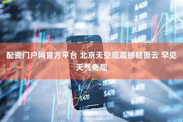 配资门户网官方平台 北京天空现震撼糙面云 罕见天气奇观