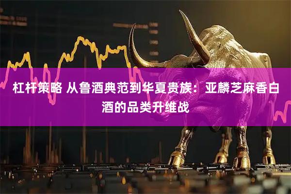 杠杆策略 从鲁酒典范到华夏贵族：亚麟芝麻香白酒的品类升维战