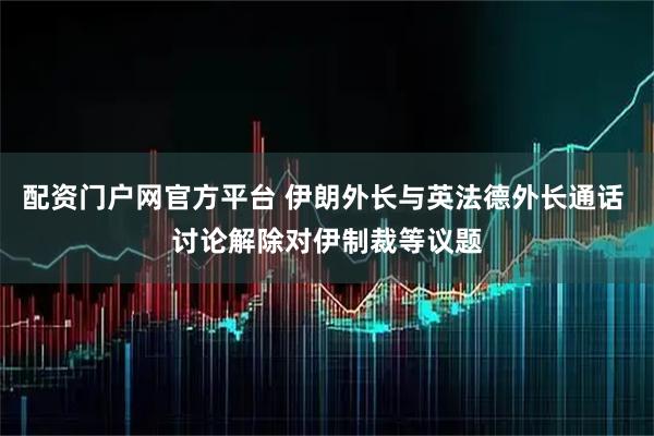 配资门户网官方平台 伊朗外长与英法德外长通话 讨论解除对伊制裁等议题