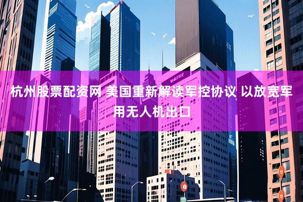 杭州股票配资网 美国重新解读军控协议 以放宽军用无人机出口