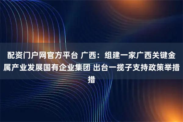 配资门户网官方平台 广西：组建一家广西关键金属产业发展国有企业集团 出台一揽子支持政策举措