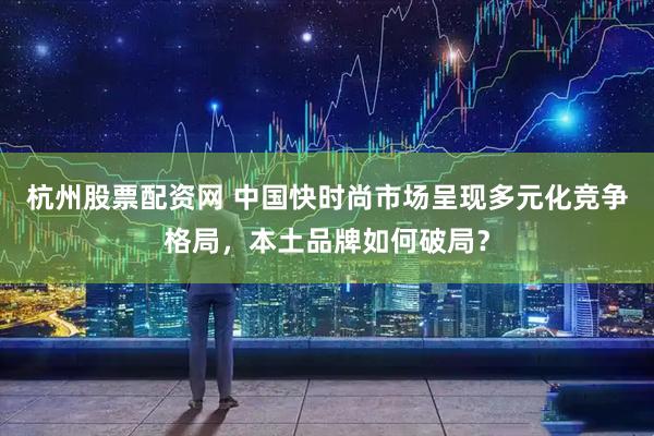 杭州股票配资网 中国快时尚市场呈现多元化竞争格局，本土品牌如何破局？