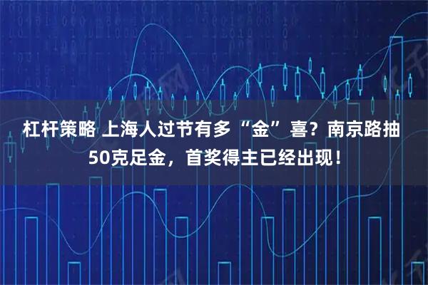 杠杆策略 上海人过节有多 “金” 喜？南京路抽 50克足金，首奖得主已经出现！