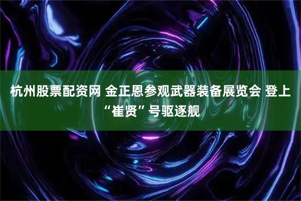 杭州股票配资网 金正恩参观武器装备展览会 登上“崔贤”号驱逐舰