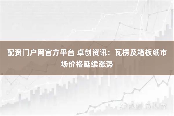 配资门户网官方平台 卓创资讯：瓦楞及箱板纸市场价格延续涨势