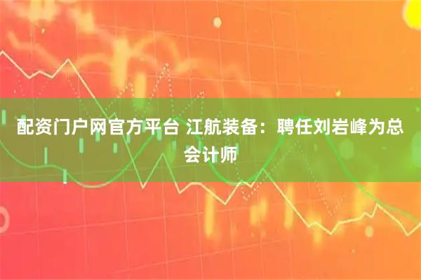 配资门户网官方平台 江航装备：聘任刘岩峰为总会计师