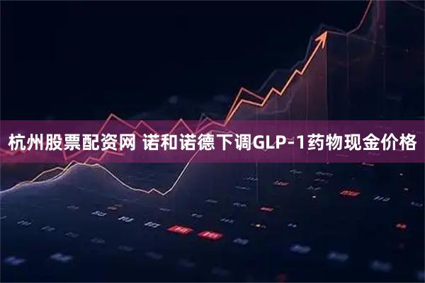 杭州股票配资网 诺和诺德下调GLP-1药物现金价格