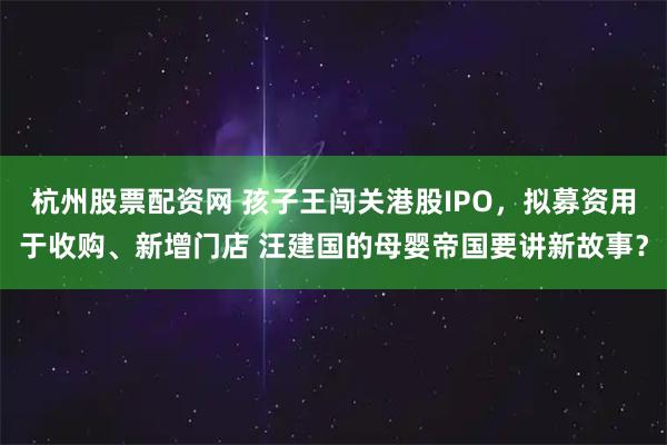 杭州股票配资网 孩子王闯关港股IPO，拟募资用于收购、新增门店 汪建国的母婴帝国要讲新故事？
