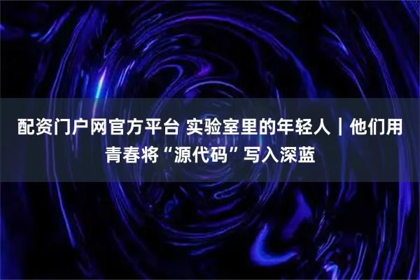 配资门户网官方平台 实验室里的年轻人｜他们用青春将“源代码”写入深蓝