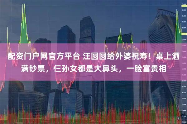 配资门户网官方平台 汪圆圆给外婆祝寿！桌上洒满钞票，仨孙女都是大鼻头，一脸富贵相