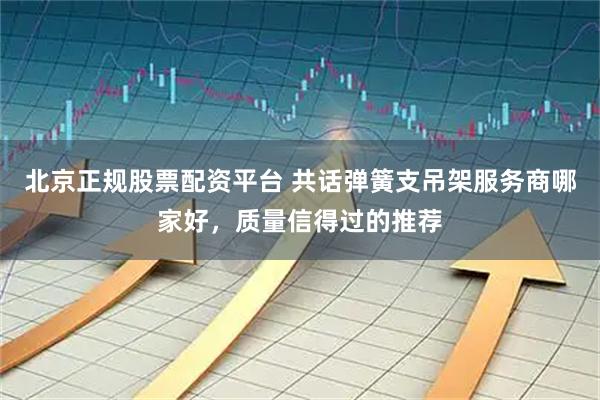 北京正规股票配资平台 共话弹簧支吊架服务商哪家好，质量信得过的推荐