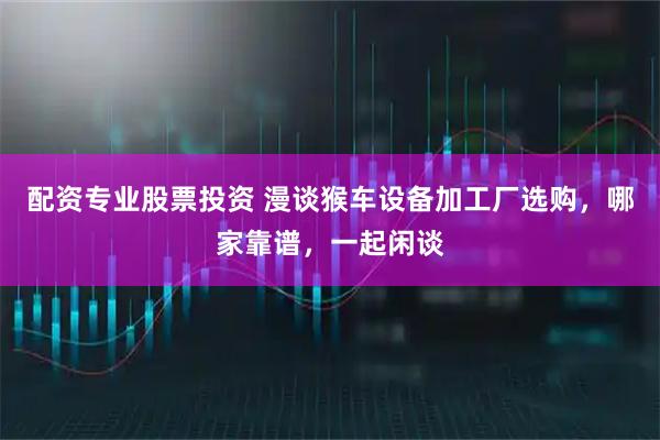 配资专业股票投资 漫谈猴车设备加工厂选购，哪家靠谱，一起闲谈