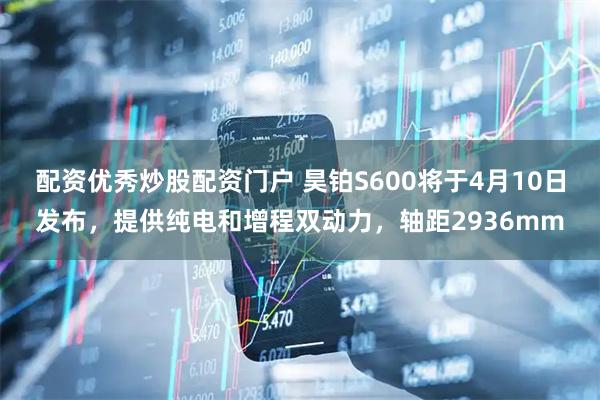 配资优秀炒股配资门户 昊铂S600将于4月10日发布，提供纯电和增程双动力，轴距2936mm