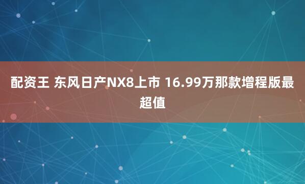 配资王 东风日产NX8上市 16.99万那款增程版最超值