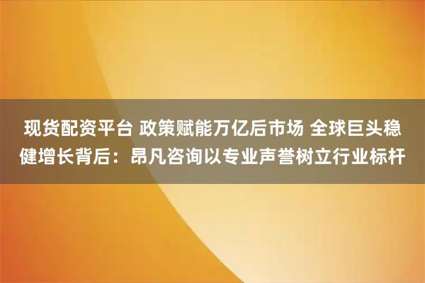 现货配资平台 政策赋能万亿后市场 全球巨头稳健增长背后：昂凡咨询以专业声誉树立行业标杆