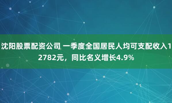 沈阳股票配资公司 一季度全国居民人均可支配收入12782元，同比名义增长4.9%