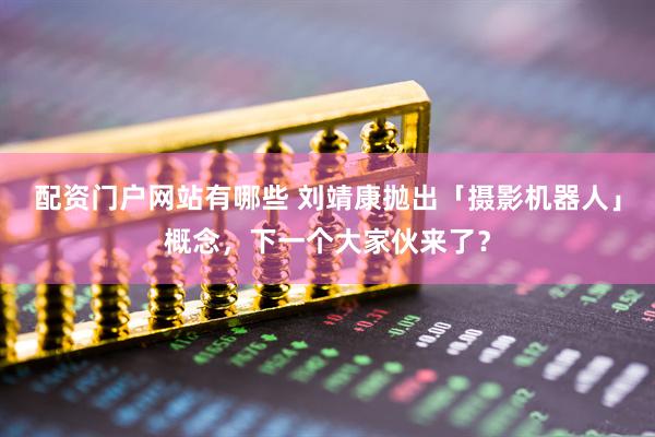 配资门户网站有哪些 刘靖康抛出「摄影机器人」概念，下一个大家伙来了？