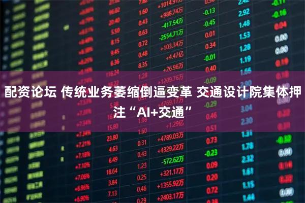 配资论坛 传统业务萎缩倒逼变革 交通设计院集体押注“AI+交通”