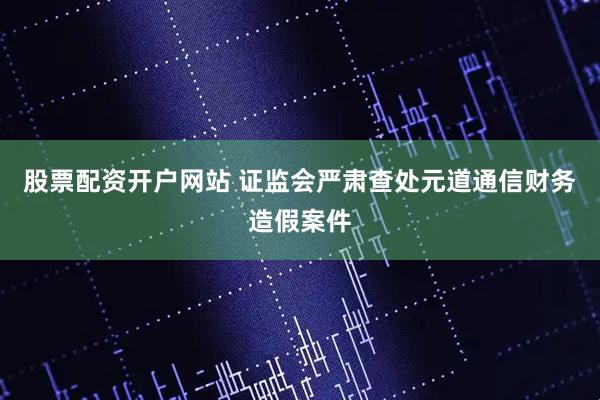 股票配资开户网站 证监会严肃查处元道通信财务造假案件