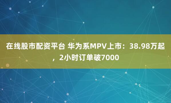 在线股市配资平台 华为系MPV上市：38.98万起，2小时订单破7000