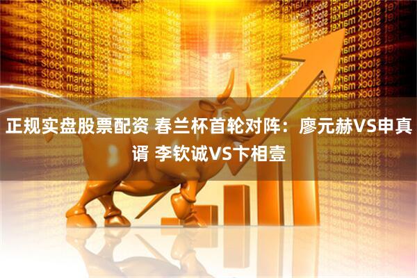正规实盘股票配资 春兰杯首轮对阵：廖元赫VS申真谞 李钦诚VS卞相壹