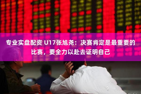 专业实盘配资 U17张旭尧：决赛肯定是最重要的比赛，要全力以赴去证明自己