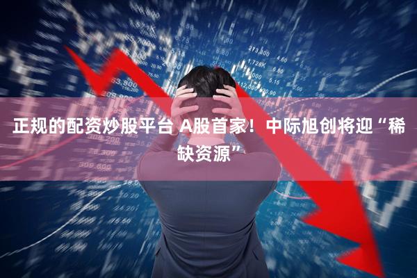 正规的配资炒股平台 A股首家！中际旭创将迎“稀缺资源”