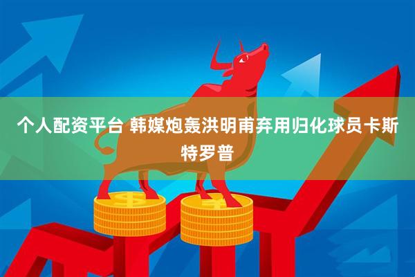个人配资平台 韩媒炮轰洪明甫弃用归化球员卡斯特罗普