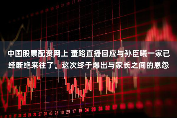 中国股票配资网上 董路直播回应与孙臣曦一家已经断绝来往了。这次终于爆出与家长之间的恩怨